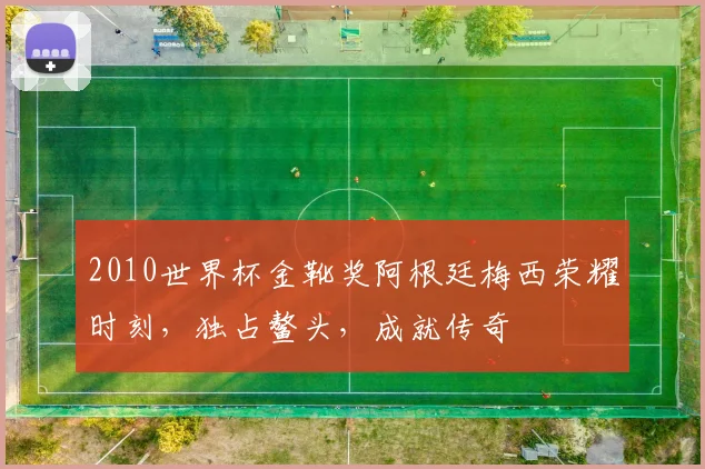 2010世界杯金靴奖阿根廷梅西荣耀时刻，独占鳌头，成就传奇