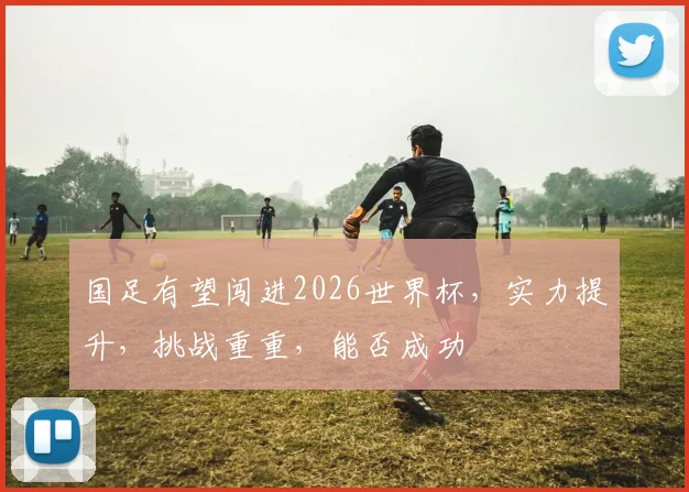 国足有望闯进2026世界杯，实力提升，挑战重重，能否成功