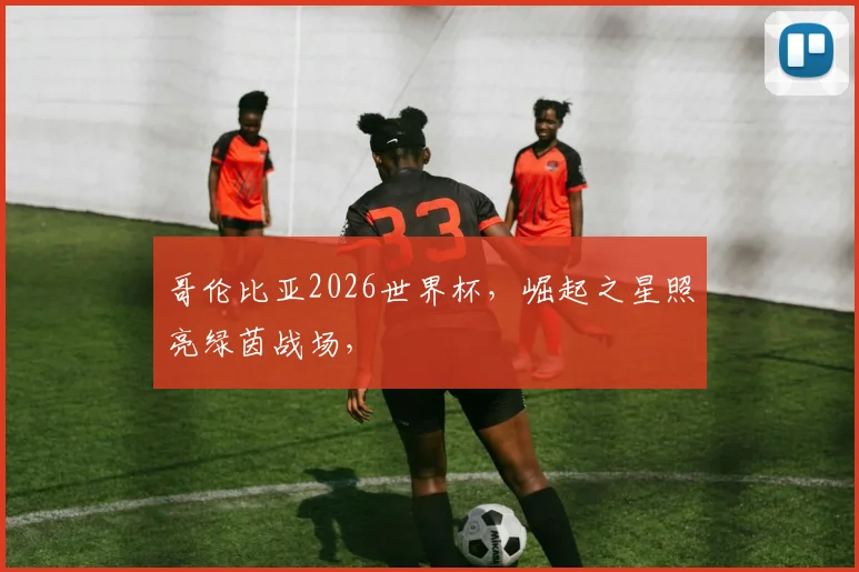 哥伦比亚2026世界杯，崛起之星照亮绿茵战场，