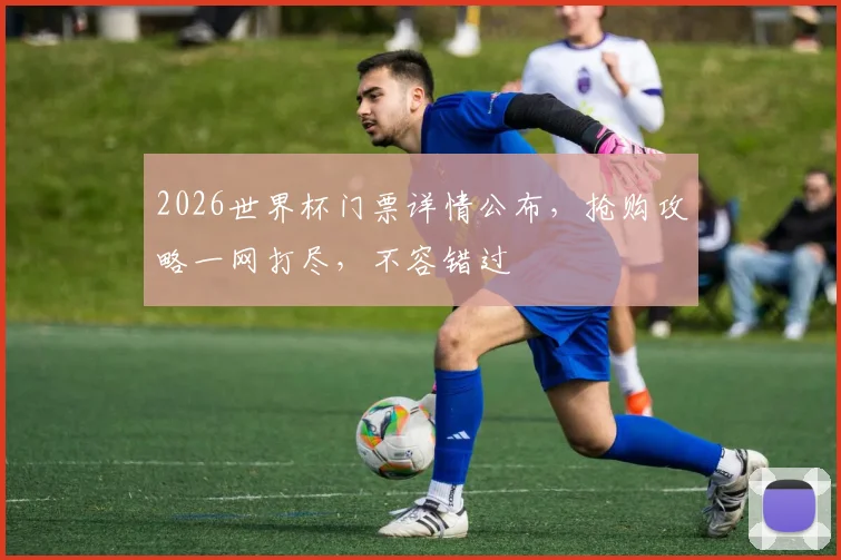 2026世界杯门票详情公布，抢购攻略一网打尽，不容错过