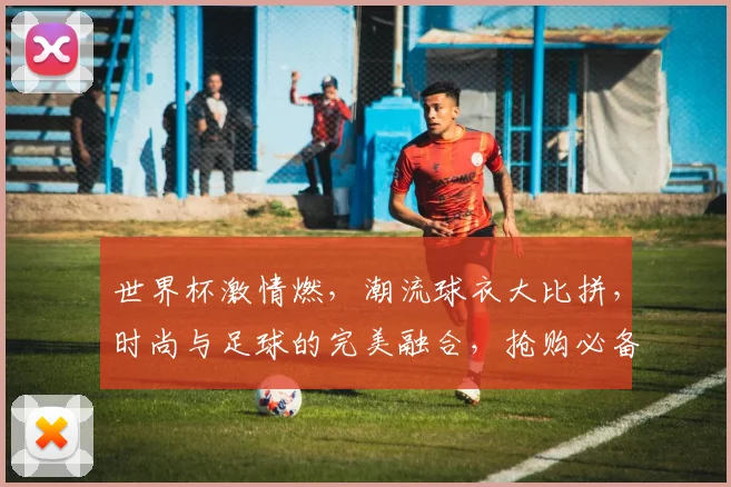 世界杯激情燃，潮流球衣大比拼，时尚与足球的完美融合，抢购必备